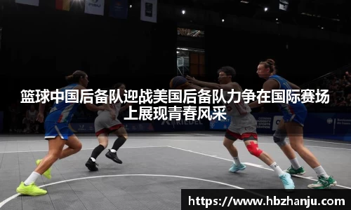 篮球中国后备队迎战美国后备队力争在国际赛场上展现青春风采